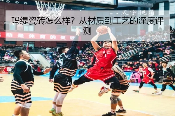玛缇瓷砖怎么样？从材质到工艺的深度评测
