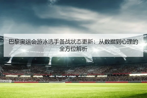 巴黎奥运会游泳选手备战状态更新：从数据到心理的全方位解析